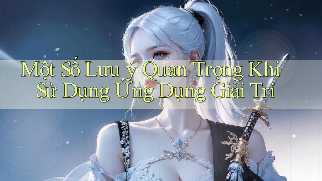 Một Số Lưu Ý Quan Trọng Khi Sử Dụng Ứng Dụng Giải Trí