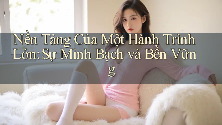 Nền Tảng Của Một Hành Trình Lớn: Sự Minh Bạch và Bền Vững