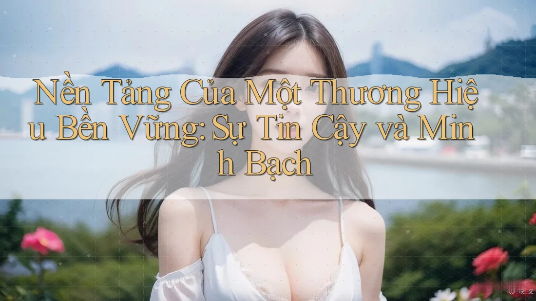 Nền Tảng Của Một Thương Hiệu Bền Vững: Sự Tin Cậy và Minh Bạch