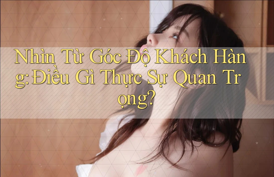Nhìn Từ Góc Độ Khách Hàng: Điều Gì Thực Sự Quan Trọng?