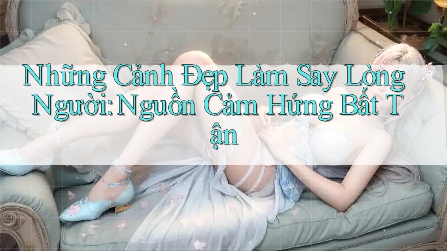 Những Cảnh Đẹp Làm Say Lòng Người: Nguồn Cảm Hứng Bất Tận