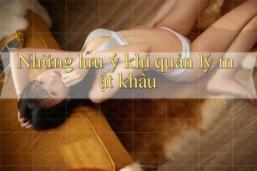Những Lưu Ý Khi Quản Lý Mật Khẩu Những Lưu Ý Khi Quản Lý Mật Khẩu