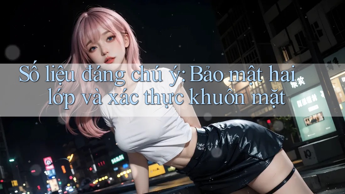 Số liệu đáng chú ý: Bảo mật hai lớp và xác thực khuôn mặt