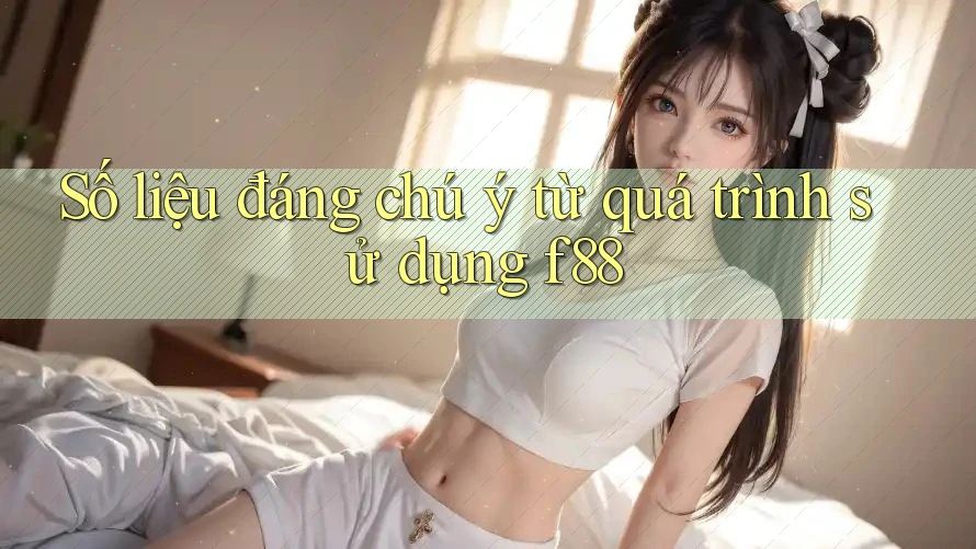 Số liệu đáng chú ý từ quá trình sử dụng f88