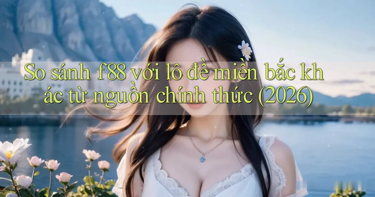 So sánh f88 với lô đề miền bắc khác từ nguồn chính thức (2026)