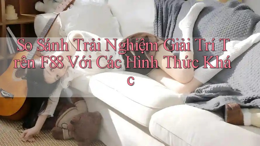 So Sánh Trải Nghiệm Giải Trí Trên F88 Với Các Hình Thức Khác