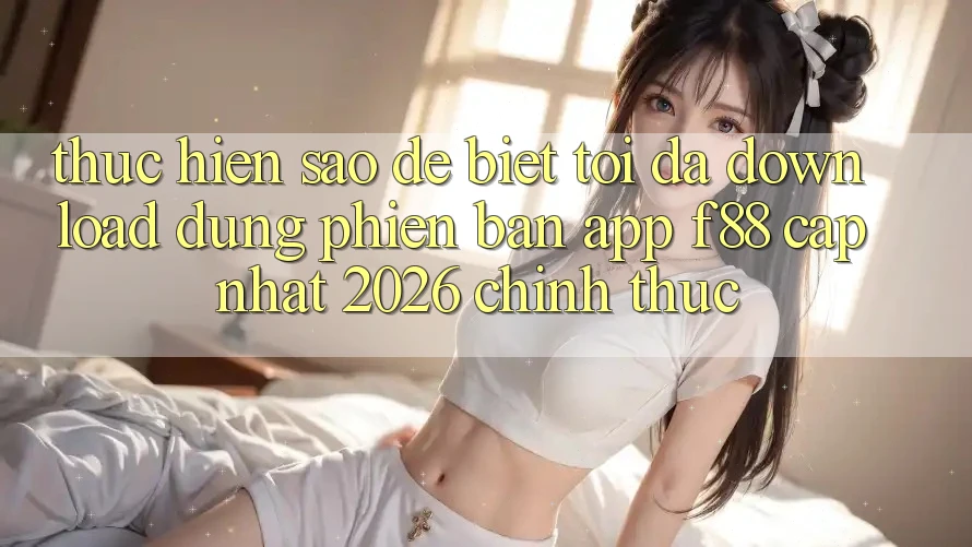 Thực hiện sao để biết tôi đã download đúng phiên bản app f88 cập nhật 2026 chính thức?