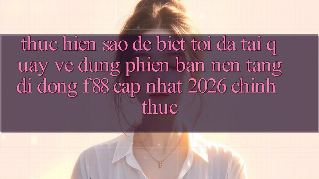 Thực hiện sao để biết tôi đã tải quay về đúng phiên bản nền tảng di động f88 cập nhật 2026 chính thức?