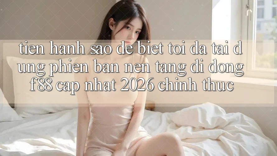 Tiến hành sao để biết tôi đã tải đúng phiên bản nền tảng di động f88 cập nhật 2026 chính thức?
