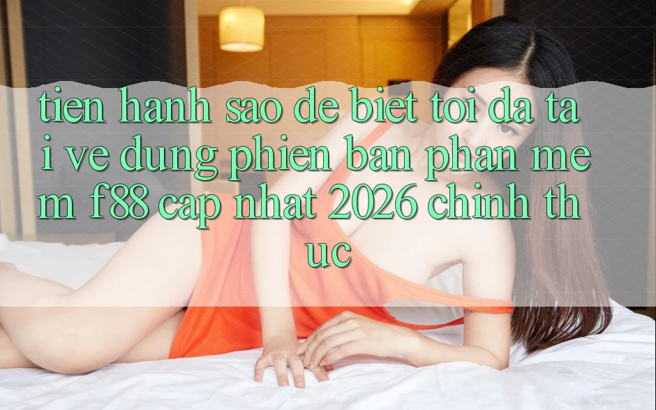 Tiến hành sao để biết tôi đã tải về đúng phiên bản phần mềm f88 cập nhật 2026 chính thức?