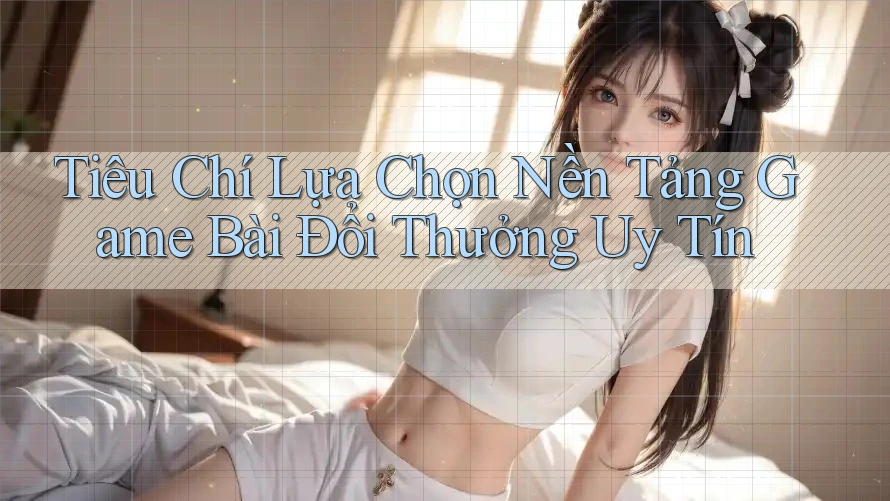 Tiêu Chí Lựa Chọn Nền Tảng Game Bài Đổi Thưởng Uy Tín