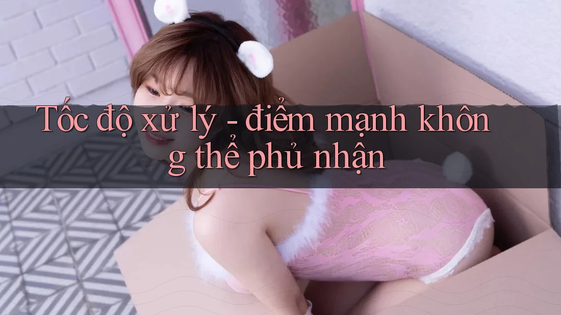 Tốc độ xử lý - điểm mạnh không thể phủ nhận