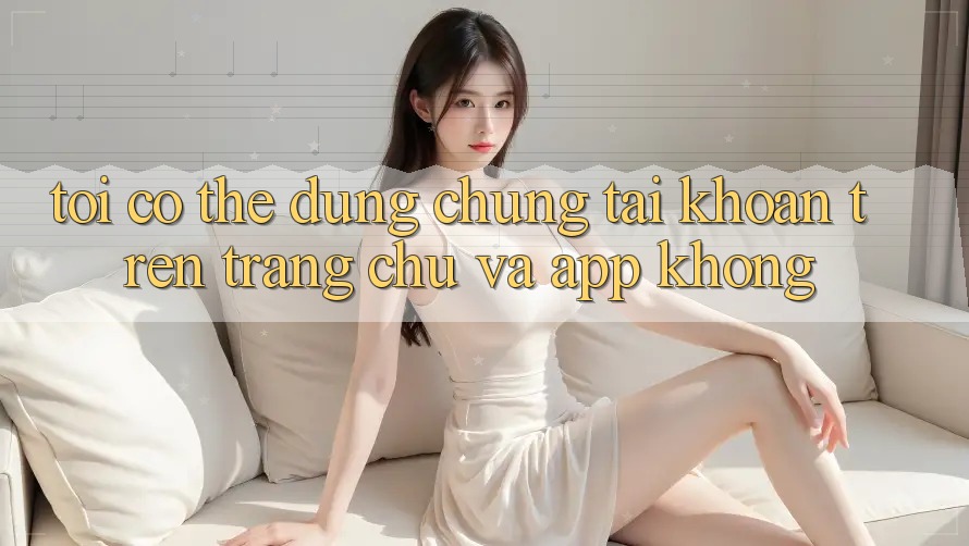 Tôi có thể dùng chung tài khoản trên trang chủ và app không?