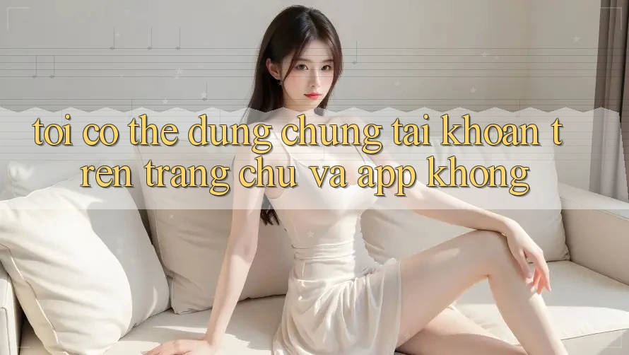 Tôi có thể dùng chung tài khoản trên trang chủ và app không?