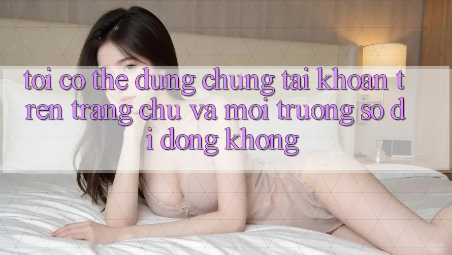 Tôi có thể dùng chung tài khoản trên trang chủ và môi trường số di động không?