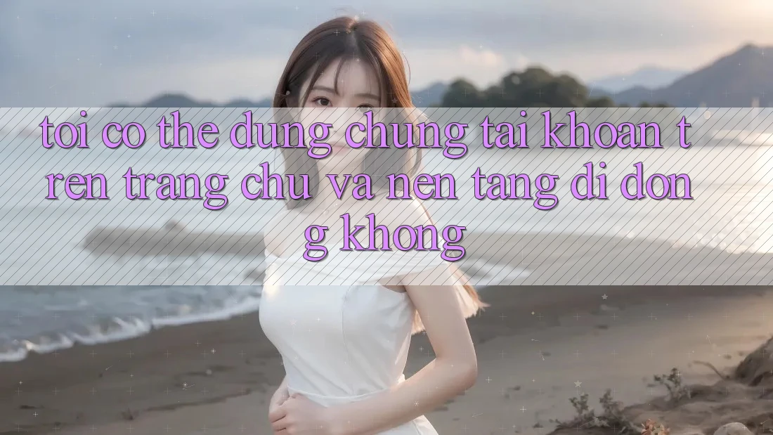 Tôi có thể dùng chung tài khoản trên trang chủ và nền tảng di động không?