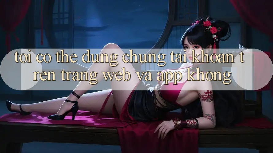 Tôi có thể dùng chung tài khoản trên trang web và app không?