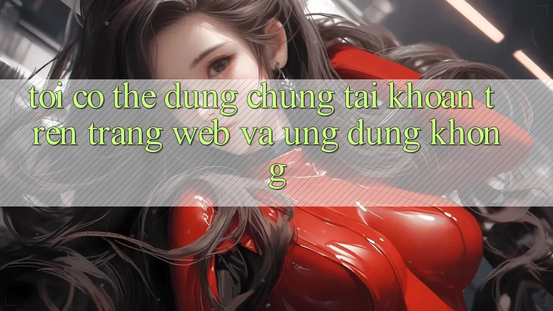 Tôi có thể dùng chung tài khoản trên trang web và ứng dụng không?