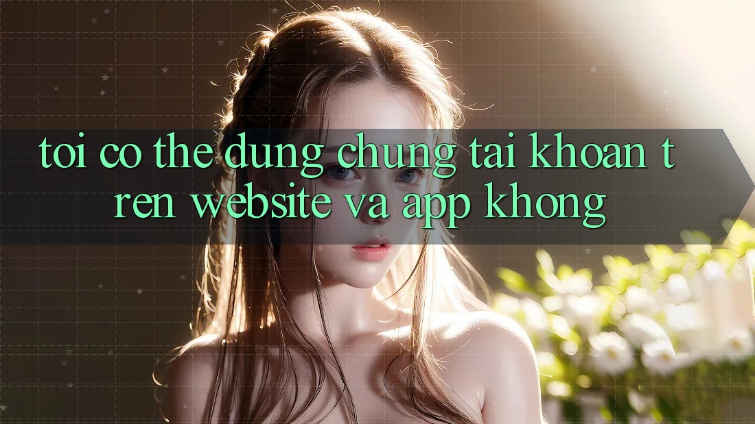 Tôi có thể dùng chung tài khoản trên website và app không?