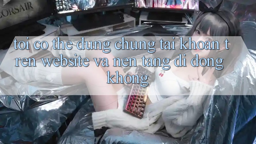 Tôi có thể dùng chung tài khoản trên website và nền tảng di động không?