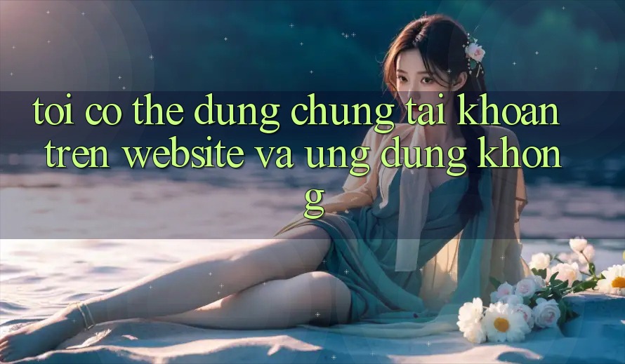 Tôi có thể dùng chung tài khoản trên website và ứng dụng không?