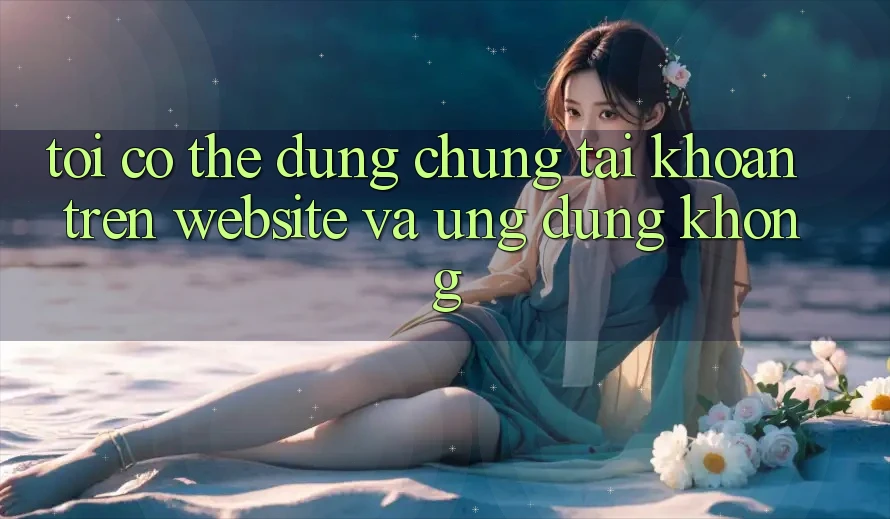 Tôi có thể dùng chung tài khoản trên website và ứng dụng không?