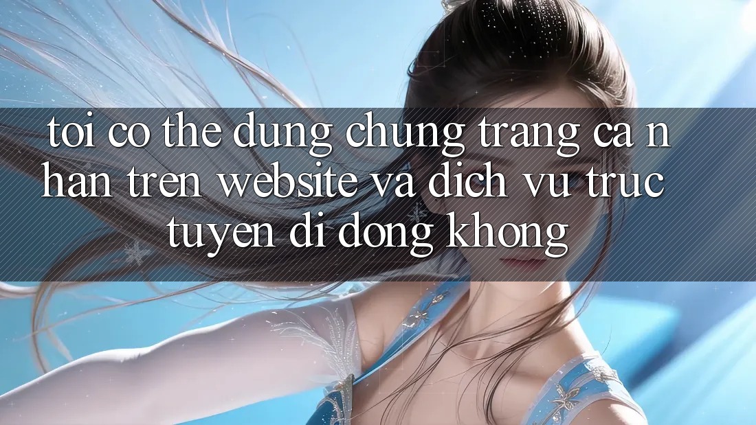Tôi có thể dùng chung trang cá nhân trên website và dịch vụ trực tuyến di động không?
