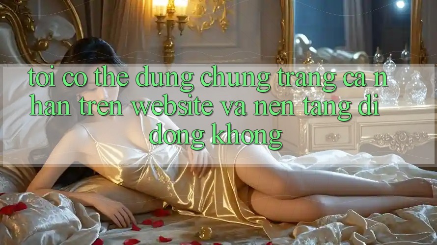 Tôi có thể dùng chung trang cá nhân trên website và nền tảng di động không?