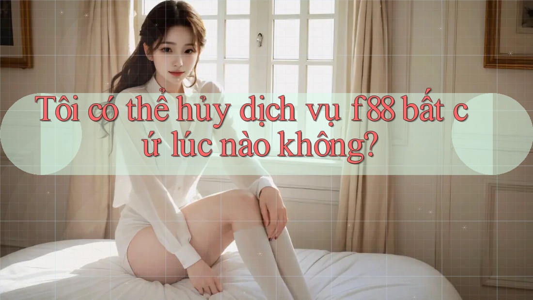 Tôi có thể hủy dịch vụ f88 bất cứ lúc nào không?