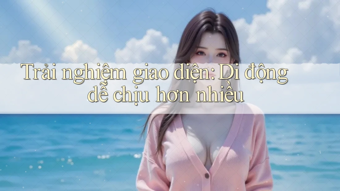 Trải nghiệm giao diện: Di động dễ chịu hơn nhiều