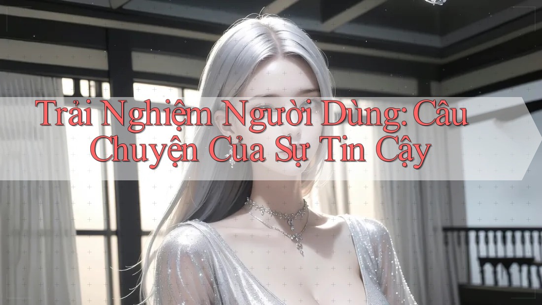 Trải Nghiệm Người Dùng: Câu Chuyện Của Sự Tin Cậy