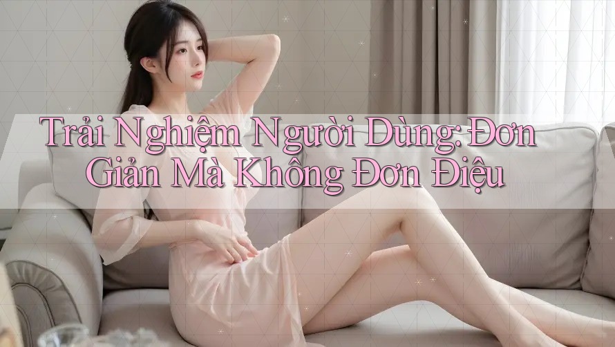 Trải Nghiệm Người Dùng: Đơn Giản Mà Không Đơn Điệu