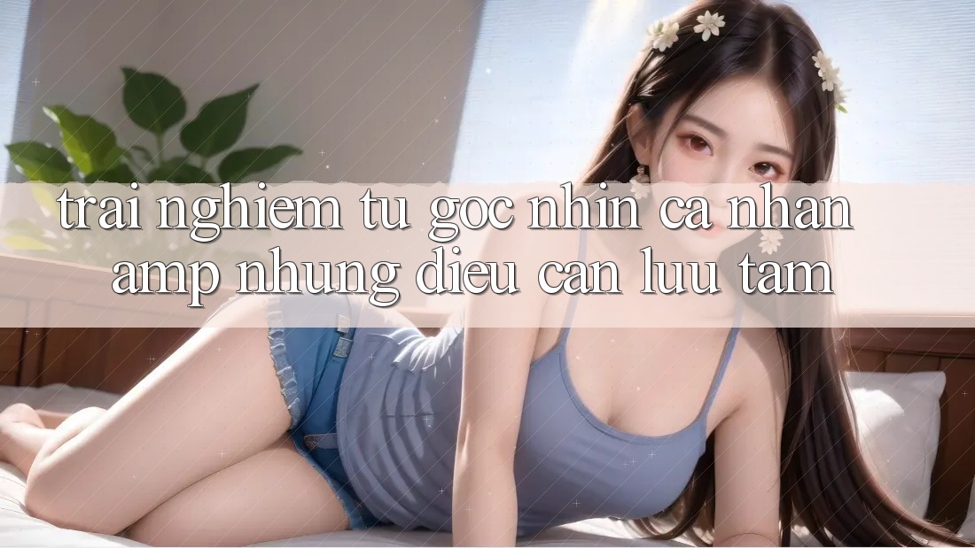 Trải Nghiệm Từ Góc Nhìn Cá Nhân &amp; Những Điều Cần Lưu Tâm